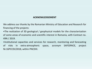ACKNOWLEDGEMENT
We address our thanks by the Romanian Ministry of Education and Research for
financing of the projects:
•The realization of 3D geological / geophysical models for the characterization
of some areas of economic and scientific interest in Romania, with Contract no.
49N / 2019.
•Institutional capacities and services for research, monitoring and forecasting
of risks in extra-atmospheric space, acronym SAFESPACE, project
Nr.16PCCDI/2018, within PNCDIII.
 