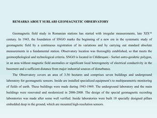 REMARKS ABOUT SURLARI GEOMAGNETIC OBSERVATORY
Geomagnetic field study in Romanian stations has started with irregular measurements, late XIX-th
century. In 1943, the foundation of SNGO marks the beginning of a new era in the systematic study of
geomagnetic field by a continuous registration of its variations and by carrying out standard absolute
measurements in a fundamental station. Observatory location was thoroughly established, so that meets the
geomorphological and technological criteria. SNGO is located in Căldăruşani - Surlari astro-geodetic polygon,
in an area without magnetic field anomalies or significant local heterogeneity of electrical conductivity in the
basement and a sufficient distance from major industrial sources of disturbance.
The Observatory covers an area of 3.56 hectares and comprises seven buildings and underground
laboratory for geomagnetic sensors. Inside are installed specialized equipment’s to multiparametric monitoring
of fields of earth. These buildings were made during 1943-1969. The underground laboratory and the main
buildings were renovated and modernized in 2006-2008. The design of the special geomagnetic recording
laboratories was made after some well verified. Inside laboratories were built 18 specially designed pillars
embedded deep in the ground, which are mounted high-resolution sensors.
 