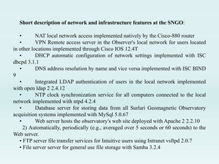 Short description of network and infrastructure features at the SNGO:
• NAT local network access implemented natively by the Cisco-880 router
• VPN Remote access server in the Observer's local network for users located
in other locations implemented through Cisco IOS 12.4T
• DHCP automatic configuration of network settings implemented with ISC
dhcpd 3.1.1
• DNS address resolution by name and vice versa implemented with ISC BIND
9
• Integrated LDAP authentication of users in the local network implemented
with open ldap 2 2.4.12
• NTP clock synchronization service for all computers connected to the local
network implemented with ntpd 4.2.4
• Database server for storing data from all Surlari Geomagnetic Observatory
acquisition systems implemented with MySql 5.0.67
• Web server hosts the observatory's web site deployed with Apache 2 2.2.10
2) Automatically, periodically (e.g., averaged over 5 seconds or 60 seconds) to the
Web server.
• FTP server file transfer services for Intuitive users using Intranet vsftpd 2.0.7
• File server server for general use file storage with Samba 3.2.4
 