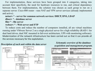 For implementation, these services have been grouped into 4 categories, taking into
account their specificity, the need for hardware resources to run, and critical dependency
between them. For implementation, the solution was chosen as each group to run on a
separate server. Cisco-880 router - runs NAT and VPN server services (already implemented
and active).
netserv * - server for common network services: DHCP, DNS, LDAP
dbserv * - database server
filer * - file server
webserv * - Web server and FTP
To reduce costs and reduce the number of computers installed, all are virtual machines
running under VMware Server 2 on a single physical server for a high reliability (RAID 1 for
dual hard drives, dual NIC mounted in fail-over architecture, UPS with monitoring software).
Modernization of the network infrastructure has been carried out so that it can provide all
the services necessary for the exploitation.
Description of each unit within the data server
Schematic overview of the database
acquisition and management program.
 