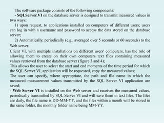 The software package consists of the following components:
- SQLServer.VI on the database server is designed to transmit measured values in
two ways:
1) upon request, to applications installed on computers of different users; users
can log in with a username and password to access the data stored on the database
server;
2) Automatically, periodically (e.g., averaged over 5 seconds or 60 seconds) to the
Web server.
Client VI, with multiple installations on different users' computers, has the role of
allowing them to create on their own computers text files containing measured
values ​​retrieved from the database server (figure 3 and 4);
This allows the user to select the start and end moments of the time period for which
the SQL Server VI, application will be requested, copy the measured values;
The user can specify, where appropriate, the path and file name in which the
measured measurement values ​​transmitted by the SQL Server VI application are
saved;
- Web Server VI is installed on the Web server and receives the measured values,
periodically transmitted by SQL Server VI and will save them in text files; The files
are daily, the file name is DD-MM-YY, and the files within a month will be stored in
the same folder, the monthly folder name being MM-YY.
 