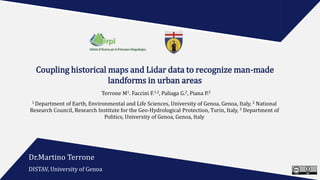Coupling historical maps and Lidar data to recognize man-made
landforms in urban areas
Terrone M1. Faccini F.1,2, Paliaga G.2, Piana P.3
1 Department of Earth, Environmental and Life Sciences, University of Genoa, Genoa, Italy, 2 National
Research Council, Research Institute for the Geo-Hydrological Protection, Turin, Italy, 3 Department of
Politics, University of Genoa, Genoa, Italy
Dr.Martino Terrone
DISTAV, University of Genoa
 