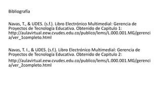 Bibliografía
Navas, T., & UDES. (s.f.). Libro Electrónico Multimedial: Gerencia de
Proyectos de Tecnología Educativa. Obtenido de Capitulo 1:
http://aulavirtual.eew.cvudes.edu.co/publico/lems/L.000.001.MG/gerenci
a/ver_1completo.html
Navas, T. I., & UDES. (s.f.). Libro Electrónico Multimedial: Gerencia de
Proyectos de Tecnología Educativa. Obtenido de Capitulo 2:
http://aulavirtual.eew.cvudes.edu.co/publico/lems/L.000.001.MG/gerenci
a/ver_2completo.html
 
