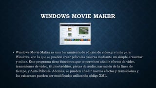 WINDOWS MOVIE MAKER
• Windows Movie Maker es una herramienta de edición de video gratuita para
Windows, con la que se pueden crear películas caseras mediante un simple arrastrar
y soltar. Este programa tiene funciones que te permiten añadir efectos de video,
transiciones de video, títulos/créditos, pistas de audio, narración de la línea de
tiempo, y Auto Película. Además, se pueden añadir nuevos efectos y transiciones y
los existentes pueden ser modificados utilizando código XML.
 