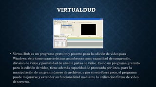 VIRTUALDUD
• VirtualDub es un programa gratuito y potente para la edición de video para
Windows, éste tiene características asombrosas como capacidad de compresión,
división de video y posibilidad de añadir pistas de video. Como un programa gratuito
para la edición de video, tiene además capacidad de procesado por lotes, para la
manipulación de un gran número de archivos, y por si esto fuera poco, el programa
puede mejorarse y extender su funcionalidad mediante la utilización filtros de video
de terceros.
 