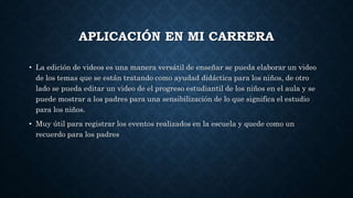 APLICACIÓN EN MI CARRERA
• La edición de videos es una manera versátil de enseñar se pueda elaborar un video
de los temas que se están tratando como ayudad didáctica para los niños, de otro
lado se pueda editar un video de el progreso estudiantil de los niños en el aula y se
puede mostrar a los padres para una sensibilización de lo que significa el estudio
para los niños.
• Muy útil para registrar los eventos realizados en la escuela y quede como un
recuerdo para los padres
 