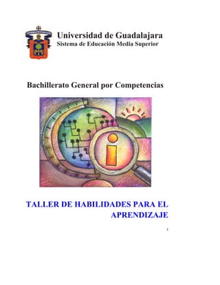  


            Universidad de Guadalajara
            Sistema de Educación Media Superior




    Bachillerato General por Competencias




    TALLER DE HABILIDADES PARA EL
                     APRENDIZAJE
                                                  1 
 
 