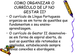 COMO ORGANIZAR O
CURRÍCULO DE LP NO
GESTAR II?

• O currículo de Língua Portuguesa
organiza-se em torno de questões que
fundamentam o seu ensinoaprendizagem.
• O currículo do Gestar II desenvolvese em forma de espiral aberta, da
qual as questões são retomadas e
ampliadas, estabelecendo sempre
novas conexões e abordagens.

 