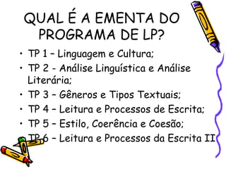 QUAL É A EMENTA DO
PROGRAMA DE LP?
• TP 1 – Linguagem e Cultura;
• TP 2 - Análise Linguística e Análise
Literária;
• TP 3 – Gêneros e Tipos Textuais;
• TP 4 – Leitura e Processos de Escrita;
• TP 5 – Estilo, Coerência e Coesão;
• TP 6 – Leitura e Processos da Escrita II

 