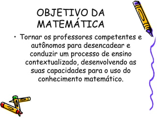 OBJETIVO DA
MATEMÁTICA
• Tornar os professores competentes e
autônomos para desencadear e
conduzir um processo de ensino
contextualizado, desenvolvendo as
suas capacidades para o uso do
conhecimento matemático.

 