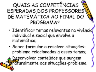QUAIS AS COMPETÊNCIAS
ESPERADAS DOS PROFESSORES
DE MATEMÁTICA AO FINAL DO
PROGRAMA?
• Identificar temas relevantes na vivência
individual e social que envolve a
matemática;
• Saber formular e resolver situaçõesproblema relacionados a esses temas;
• Desenvolver conteúdos que surgem
naturalmente das situações-problema.

 