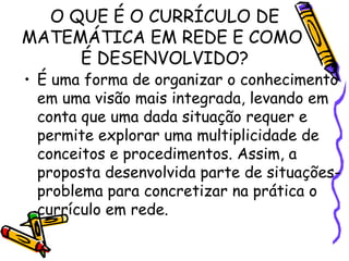 O QUE É O CURRÍCULO DE
MATEMÁTICA EM REDE E COMO
É DESENVOLVIDO?

• É uma forma de organizar o conhecimento
em uma visão mais integrada, levando em
conta que uma dada situação requer e
permite explorar uma multiplicidade de
conceitos e procedimentos. Assim, a
proposta desenvolvida parte de situaçõesproblema para concretizar na prática o
currículo em rede.

 