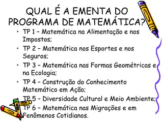 QUAL É A EMENTA DO
PROGRAMA DE MATEMÁTICA?

• TP 1 – Matemática na Alimentação e nos
Impostos;
• TP 2 – Matemática nos Esportes e nos
Seguros;
• TP 3 – Matemática nas Formas Geométricas e
na Ecologia;
• TP 4 – Construção do Conhecimento
Matemático em Ação;
• TP 5 – Diversidade Cultural e Meio Ambiente;
• TP 6 – Matemática nas Migrações e em
Fenômenos Cotidianos.

 
