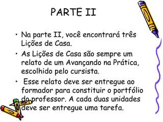 PARTE II
• Na parte II, você encontrará três
Lições de Casa.
• As Lições de Casa são sempre um
relato de um Avançando na Prática,
escolhido pelo cursista.
• Esse relato deve ser entregue ao
formador para constituir o portfólio
do professor. A cada duas unidades
deve ser entregue uma tarefa.

 