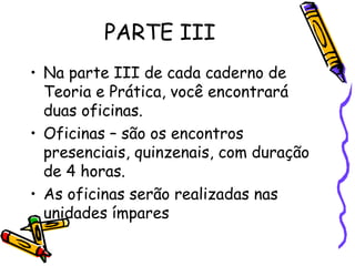 PARTE III
• Na parte III de cada caderno de
Teoria e Prática, você encontrará
duas oficinas.
• Oficinas – são os encontros
presenciais, quinzenais, com duração
de 4 horas.
• As oficinas serão realizadas nas
unidades ímpares

 