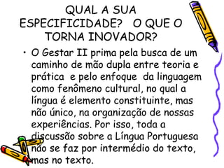 QUAL A SUA
ESPECIFICIDADE? O QUE O
TORNA INOVADOR?
• O Gestar II prima pela busca de um
caminho de mão dupla entre teoria e
prática e pelo enfoque da linguagem
como fenômeno cultural, no qual a
língua é elemento constituinte, mas
não único, na organização de nossas
experiências. Por isso, toda a
discussão sobre a Língua Portuguesa
não se faz por intermédio do texto,
mas no texto.

 