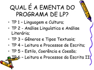 QUAL É A EMENTA DO PROGRAMA DE LP? TP 1 – Linguagem e Cultura; TP 2 - Análise Linguística e Análise Literária; TP 3 – Gêneros e Tipos Textuais; TP 4 – Leitura e Processos de Escrita; TP 5 – Estilo, Coerência e Coesão; TP 6 – Leitura e Processos da Escrita II 