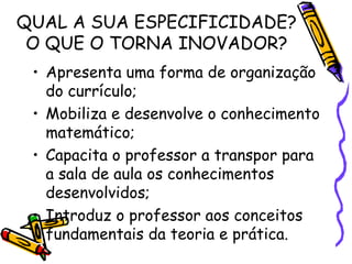 QUAL A SUA ESPECIFICIDADE? O QUE O TORNA INOVADOR? Apresenta uma forma de organização do currículo; Mobiliza e desenvolve o conhecimento matemático; Capacita o professor a transpor para a sala de aula os conhecimentos desenvolvidos; Introduz o professor aos conceitos fundamentais da teoria e prática. 