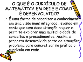 O QUE É O CURRÍCULO DE MATEMÁTICA EM REDE E COMO  É DESENVOLVIDO? É uma forma de organizar o conhecimento em uma visão mais integrada, levando em conta que uma dada situação requer e permite explorar uma multiplicidade de conceitos e procedimentos. Assim, a proposta desenvolvida parte de situações-problema para concretizar na prática o currículo em rede. 