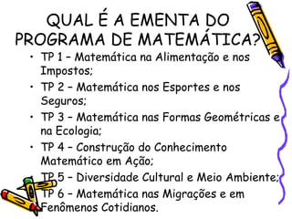 QUAL É A EMENTA DO PROGRAMA DE MATEMÁTICA? TP 1 – Matemática na Alimentação e nos Impostos; TP 2 – Matemática nos Esportes e nos Seguros; TP 3 – Matemática nas Formas Geométricas e na Ecologia; TP 4 – Construção do Conhecimento Matemático em Ação; TP 5 – Diversidade Cultural e Meio Ambiente; TP 6 – Matemática nas Migrações e em Fenômenos Cotidianos.  