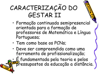 CARACTERIZAÇÃO DO  GESTAR II Formação continuada semipresencial orientada para a formação de professores de Matemática e Língua Portuguesa; Tem como base os PCNs; Deve ser compreendida como uma ferramenta de profissionalização; É fundamentada pela teoria e pelos pressupostos da educação a distância. 