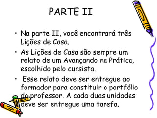 PARTE II Na parte II, você encontrará três Lições de Casa. As Lições de Casa são sempre um relato de um Avançando na Prática, escolhido pelo cursista. Esse relato deve ser entregue ao formador para constituir o portfólio do professor. A cada duas unidades deve ser entregue uma tarefa. 