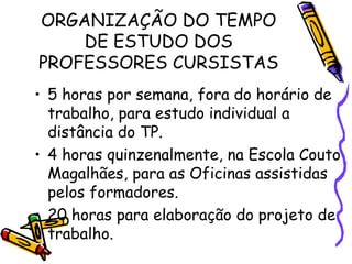 ORGANIZAÇÃO DO TEMPO DE ESTUDO DOS PROFESSORES CURSISTAS 5 horas por semana, fora do horário de trabalho, para estudo individual a distância do TP. 4 horas quinzenalmente, na Escola Couto Magalhães, para as Oficinas assistidas pelos formadores. 20 horas para elaboração do projeto de trabalho. 