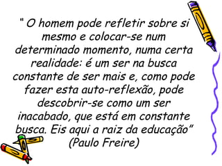 “  O homem pode refletir sobre si mesmo e colocar-se num determinado momento, numa certa realidade: é um ser na busca constante de ser mais e, como pode fazer esta auto-reflexão, pode descobrir-se como um ser inacabado, que está em constante busca. Eis aqui a raiz da educação” (Paulo Freire) 