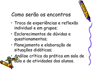 Como serão os encontros   Troca de experiências e reflexão individual e em grupos; Esclarecimentos de dúvidas e questionamentos; Planejamento e elaboração de situações didáticas; Análise crítica da prática em sala de aula e de atividades dos alunos. 