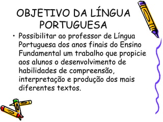 OBJETIVO DA LÍNGUA PORTUGUESA Possibilitar ao professor de Língua Portuguesa dos anos finais do Ensino Fundamental um trabalho que propicie aos alunos o desenvolvimento de habilidades de compreensão, interpretação e produção dos mais diferentes textos.  