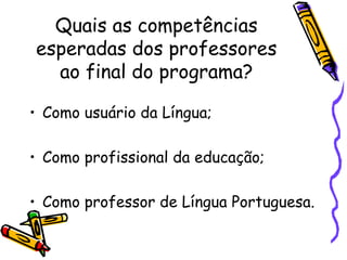 Quais as competências esperadas dos professores ao final do programa? Como usuário da Língua; Como profissional da educação; Como professor de Língua Portuguesa. 