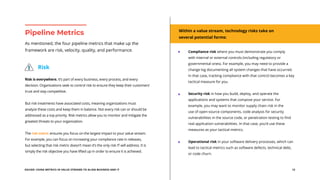 EGUIDE: USING METRICS IN VALUE STREAMS TO ALIGN BUSINESS AND IT 12
Risk is everywhere. It’s part of every business, every process, and every
decision. Organizations seek to control risk to ensure they keep their customers’
trust and stay competitive.
But risk treatments have associated costs, meaning organizations must
analyze these costs and keep them in balance. Not every risk can or should be
addressed as a top priority. Risk metrics allow you to monitor and mitigate the
greatest threats to your organization.
The risk metric ensures you focus on the largest impact to your value stream.
For example, you can focus on increasing your compliance rate in releases,
but selecting that risk metric doesn’t mean it’s the only risk IT will address. It is
simply the risk objective you have lifted up in order to ensure it is achieved.
As mentioned, the four pipeline metrics that make up the
framework are risk, velocity, quality, and performance.
Pipeline Metrics
Risk
Within a value stream, technology risks take on
several potential forms:
Compliance risk where you must demonstrate you comply
with internal or external controls (including regulatory or
governmental ones). For example, you may need to provide a
change log documenting all system changes that have occurred.
In that case, tracking compliance with that control becomes a key
tactical measure for you.
Security risk in how you build, deploy, and operate the
applications and systems that compose your service. For
example, you may want to monitor supply chain risk in the
use of open-source components, code analysis for security
vulnerabilities in the source code, or penetration testing to find
real application vulnerabilities. In that case, you’d use these
measures as your tactical metrics.
Operational risk in your software delivery processes, which can
lead to tactical metrics such as software defects, technical debt,
or code churn.
 