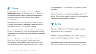 EGUIDE: USING METRICS IN VALUE STREAMS TO ALIGN BUSINESS AND IT 13
Velocity refers to those metrics that measure the speed of delivery
within the value stream, or the rate at which new value is delivered to
customers. Velocity matters because it’s a direct reflection of the pace
with which the organization converts customer needs into actual
technology changes.
Most product managers are aware of velocity because they can, at least
in their own minds, observe how long it seems to take to deliver value to
customers. And they know if that’s too slow for their liking!
Because product managers look at velocity from the customer perspective,
they tend to evaluate it based on how much value is being delivered to the
customers over time. This approach may lead to Deployment Frequency as a
Pipeline metric.
However, as with all Pipeline metrics, it’s important to note that IT will
need to make it actionable through the supporting Tactical metrics.
While Deployment Frequency is a valid Pipeline metric, it may not give IT
teams enough guidance for how they will focus on improving it. After all,
Quality is a challenging aspect of a value stream to measure. Customers
will complain (or leave) if they encounter too many defects. So, that’s
often the main lens used to assess quality.
But quality also affects the value stream’s ability to deliver over time or
to operate its services economically due to an increase in rework. This, in
turn can negatively impact the overall set of Value metrics.
Metrics related to quality must be used carefully. Why? Because it’s easy
to over-optimize for what can be measured (defects) and try to minimize
Velocity
Quality
Deployment Frequency is a consequence of many interactions within the
value stream.
Tactical metrics provide more clarity into how the Pipeline metrics can be
achieved by including more granular internal value stream metrics. For
example, this could include cycle time and lead time to create more focus on
how a team will improve Deployment Frequency.
 