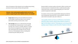 EGUIDE: USING METRICS IN VALUE STREAMS TO ALIGN BUSINESS AND IT 14
them at the expense of other elements (such as adding manual testing
processes to improve quality, thereby reducing velocity).
Business leaders care about quality to the extent it affects customers and
business outcomes. It’s important for them to understand what quality
means and to have a common understanding with you of “how much”
quality the organization really needs.
For instance, is the cost of the occasional defect slipping into production
worth slowing down velocity by 25%? In some companies, industries, or
value streams, the answer is yes, and in others, no.
Use quality metrics to have an effective conversation
with the value stream owner about what it means in
light of the Value metrics. That way you can ensure that
quality stays in balance with the other Pipeline metrics.
However, when used properly quality metrics can be very
useful in supporting the other Pipeline metrics. For example:
Escape ratio will tell you the ratio of defects found relative
to the number of overall work items. You can track this
either before reaching customers, after, or both.
Test coverage allows you to understand the percentage
of a code base that’s covered by tests. It can be useful in
two ways. One, it serves as a broader reflection on change
risk, as less test coverage tends to make changes riskier.
Two, monitoring the test coverage trend over time will
inform you if the development teams are adding tests
simultaneously with adding new code.
 