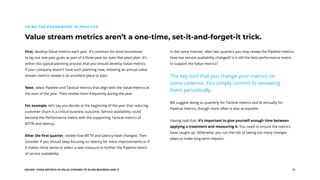 EGUIDE: USING METRICS IN VALUE STREAMS TO ALIGN BUSINESS AND IT 17
Value stream metrics aren’t a one-time, set-it-and-forget-it trick.
USING THE FRAMEWORK IN PRACTICE
First, develop Value metrics each year. It’s common for most businesses
to lay out one-year goals as part of a three-year (or even five-year) plan. It’s
within this typical planning process that you should develop Value metrics.
If your company doesn’t have such planning now, initiating an annual value
stream metrics review is an excellent place to start.
Next, select Pipeline and Tactical metrics that align with the Value metrics at
the start of the year. Then review them frequently during the year.
For example, let’s say you decide at the beginning of the year that reducing
customer churn is a critical business outcome. Service availability could
become the Performance metric with the supporting Tactical metrics of
MTTR and latency.
After the first quarter, review how MTTR and latency have changed. Then
consider if you should keep focusing on latency for more improvements or if
it makes more sense to select a new measure to further the Pipeline metric
of service availability.
In the same manner, after two quarters you may review the Pipeline metrics.
How has service availability changed? Is it still the best performance metric
to support the Value metrics?
The key isn’t that you change your metrics on
some cadence. You simply commit to reviewing
them periodically.
We suggest doing so quarterly for Tactical metrics and bi-annually for
Pipeline metrics, though more often is also acceptable.
Having said that, it’s important to give yourself enough time between
applying a treatment and measuring it. You need to ensure the metrics
have caught up. Otherwise, you run the risk of taking too many changes
steps to make long-term impacts.
 