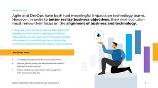 EGUIDE: USING METRICS IN VALUE STREAMS TO ALIGN BUSINESS AND IT 2
This guide looks at how to achieve that alignment
at each step from idea to realization. Taking a
value stream-centric approach, this guide provides
a framework for establishing metrics that drive
continuous improvement throughout value streams.
Read on to learn:
Agile and DevOps have both had meaningful impacts on technology teams.
However, in order to better realize business objectives, their next evolution
must renew their focus on the alignment of business and technology.
INTRODUCTION
To identify and organize metrics in your value streams
Why risk, velocity, quality, and performance metrics help IT
align with business outcomes
How to conduct your value stream metrics program to
drive success year after year
 