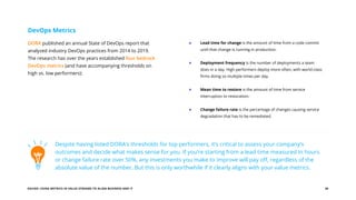 EGUIDE: USING METRICS IN VALUE STREAMS TO ALIGN BUSINESS AND IT 20
DORA published an annual State of DevOps report that
analyzed industry DevOps practices from 2014 to 2019.
The research has over the years established four bedrock
DevOps metrics (and have accompanying thresholds on
high vs. low performers):
DevOps Metrics
Lead time for change is the amount of time from a code commit
until that change is running in production.
Deployment frequency is the number of deployments a team
does in a day. High performers deploy more often, with world-class
firms doing so multiple times per day.
Mean time to restore is the amount of time from service
interruption to restoration.
Change failure rate is the percentage of changes causing service
degradation that has to be remediated.
Despite having listed DORA’s thresholds for top performers, it’s critical to assess your company’s
outcomes and decide what makes sense for you. If you’re starting from a lead time measured in hours
or change failure rate over 50%, any investments you make to improve will pay off, regardless of the
absolute value of the number. But this is only worthwhile if it clearly aligns with your value metrics.
 