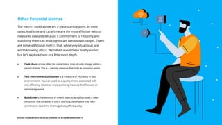 EGUIDE: USING METRICS IN VALUE STREAMS TO ALIGN BUSINESS AND IT 21
The metrics listed above are a great starting point. In most
cases, lead time and cycle time are the most effective velocity
measures available because a commitment to reducing and
stabilizing them can drive significant behavioral changes. There
are some additional metrics that, while very situational, are
worth knowing about. We talked about these briefly earlier,
but let’s explore them in a little more depth.
Other Potential Metrics
Code churn is how often the same line or lines of code change within a
period of time. This is a velocity measure that hints at excessive waste.
Test environment utilization is a measure of efficiency in test
environments. You can use it as a quality metric associated with
cost efficiency initiatives or as a velocity measure that focuses on
eliminating waste.
Build time is the amount of time it takes to actually create a new
version of the software. If this is too long, developers may take
shortcuts to save time that negatively affect quality.
 