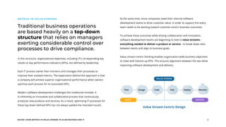 EGUIDE: USING METRICS IN VALUE STREAMS TO ALIGN BUSINESS AND IT 3
Traditional business operations
are based heavily on a top-down
structure that relies on managers
exerting considerable control over
processes to drive compliance.
METRICS IN VALUE STREAMS
In this structure, organizational objectives, including IT’s corresponding key
results or key performance indicators (KPIs), are defined by leadership.
Each IT process owner then monitors and manages their processes to
improve their isolated metrics. The expectation behind this approach is that
a company will achieve superior organizational performance when owners
optimize each process for its associated KPIs.
Modern software development challenges this traditional mindset. It
is inherently an innovative and collaborative process that continuously
produces new products and services. As a result, optimizing IT processes for
these top-down defined KPIs has not always yielded the intended results.
At the same time, more companies need their internal software
development teams to drive customer value. In order to support this every
team needs to be working toward customer-centric business outcomes.
To achieve these outcomes while driving collaboration and innovation,
software development teams are beginning to look to value streams -
everything needed to deliver a product or service - to break down silos
between teams and align to business goals.
Value stream-centric thinking enables organization-wide business objectives
to meet with bottom-up KPIs. This ensures alignment between the two while
improving software development and delivery.
Value Stream Centric Design
Plan Design Code Test Deploy Monitor
VALUE STREAM
AGILE DEVOPS
 