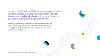 EGUIDE: USING METRICS IN VALUE STREAMS TO ALIGN BUSINESS AND IT 5
Using the CALMS model can guide organizations
toward a successful DevOps adoption, but it
leaves out a critical piece — it says nothing in
particular about business alignment.
Ultimately, any technology initiative that lacks business support will not
achieve any meaningful results. This isn’t a new challenge. But through
a strong DevOps culture and the correct use of metrics companies can
finally achieve this alignment.
 