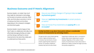 EGUIDE: USING METRICS IN VALUE STREAMS TO ALIGN BUSINESS AND IT 6
How are any of those changes in IT going to help me reach
my business goals?
How can I optimize my investments in certain products
or teams?
How can I know if my investments are paying off or are
in trouble?
Business Outcome and IT Metric Alignment
Business leaders, no matter how much
they might be interested in technology,
are focused on business outcomes. Most
often, we think about outcomes in terms
of revenue, but there can be others
depending on the company’s strategies
and short-term goals.
Business leaders may be happy to hear
that IT plans to collaborate internally more
effectively leveraging DevOps principles
and that doing so will lead to certain
improvements. But what they really want
to understand are these points:
DevOps has little to say about these points without a considerable
amount of interpretation by technology leaders.
This gap has led to value streams gaining
traction in Agile and DevOps teams.
A company may have dozens of value
streams supporting their products or
services. For example a healthcare
company may have one value stream
A
B
C
supporting its mobile app, which is connected to
another value stream supporting its customer
database. Regardless of the number of value
streams, the performance of each value stream is
defined by its ability to achieve the target outcomes
the business assigned to it.
 