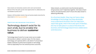 EGUIDE: USING METRICS IN VALUE STREAMS TO ALIGN BUSINESS AND IT 7
Technology doesn’t exist for its
own ends, but to enable the
business to deliver customer
value.
IDENTIFYING AND ORGANIZING YOUR METRICS
Technology doesn’t exist for its own ends, but to enable
the business to deliver customer value. For this reason,
technology can’t operate within a silo where IT and product
leaders evaluate its performance (based on technology
metrics) separately from the overall business outcomes.
Value streams, as end-to-end cross-functional systems,
bring business and IT objectives together. And value stream
metrics are how business and IT ensure the value stream is
delivering effectively.
As a business leader, they may not have a deep
knowledge of technology, but they absolutely
must understand the levers that can help them
reach their goals. And in the truest spirit of DevOps,
this has to take place in a culture that drives the
business and technology toward more collaboration
and interaction.
Value streams are necessarily customer-centric and cross-functional.
Because of this, they open up even more opportunities for collaboration, but
now between business and IT.
However, still the problem remains: how can business leaders know that the
value stream is delivering successfully?
 