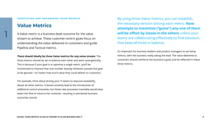 EGUIDE: USING METRICS IN VALUE STREAMS TO ALIGN BUSINESS AND IT 9
Value Metrics
IDENTIFYING AND ORGANIZING YOUR METRICS
A Value metric is a business-level outcome for the value
stream to achieve. These customer-centric goals focus on
understanding the value delivered to customers and guide
Pipeline and Tactical metrics.
There should ideally be three Value metrics for any value stream. The
three metrics should be set to balance each other and work synergistically.
This is because if your goal is to optimize a single metric, you’ll be
incentivized to improve that one number leaving initiatives outside that goal
to be ignored - no matter how much value they could deliver to customers.
For example, think about driving your IT teams to improve availability
above all other metrics. It would certainly lead to the introduction of
additional control processes, but these new processes inevitably would slow
down the flow of value to the customer, resulting in worsened business
outcomes overall.
By using three Value metrics, you can establish
the necessary tension among each metric. Now
attempts to maximize (“game”) any one of them
will be offset by losses in the others unless your
teams are collaborating effectively to find solutions
that keep all three in balance.
It’s important for business leaders and product managers to set Value
metrics, with the business really taking the lead. The value delivered to
customers should reinforce the business’s goals and be reflected in these
three metrics.
1
 