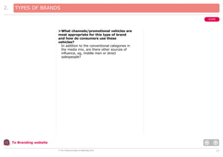 2.

TYPES OF BRANDS
HOME

>What channels/promotional vehicles are
most appropriate for this type of brand
and how do consumers use these
vehicles?
In addition to the conventional categories in
the media mix, are there other sources of
influence, eg, middle men or direct
salespeople?

To Branding website
© The Chartered Institute of Marketing 2003

21

 