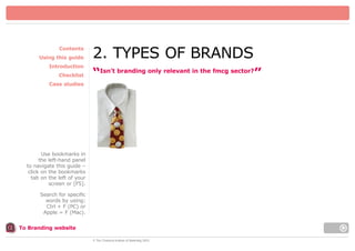 Contents
Using this guide
Introduction
Checklist

2. TYPES OF BRANDS
“Isn’t branding only relevant in the fmcg sector?”

Case studies

Use bookmarks in
the left-hand panel
to navigate this guide –
click on the bookmarks
tab on the left of your
screen or [F5].
Search for specific
words by using:
Ctrl + F (PC) or
Apple = F (Mac).
To Branding website
© The Chartered Institute of Marketing 2003

 