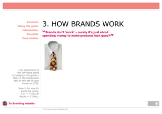 Contents
Using this guide
Introduction
Checklist
Case studies

3. HOW BRANDS WORK
don’t ‘work’ – surely it’s
“Brands money to make productsjust about
spending
look good?
”

Use bookmarks in
the left-hand panel
to navigate this guide –
click on the bookmarks
tab on the left of your
screen or [F5].
Search for specific
words by using:
Ctrl + F (PC) or
Apple = F (Mac).
To Branding website
© The Chartered Institute of Marketing 2003

 