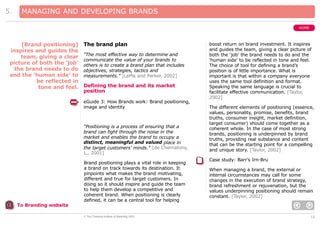 5.

MANAGING AND DEVELOPING BRANDS
HOME

[Brand positioning]
inspires and guides the
team, giving a clear
picture of both the ‘job’
the brand needs to do
and the ‘human side’ to
be reflected in
tone and feel.

The brand plan
“The most effective way to determine and
communicate the value of your brands to
others is to create a brand plan that includes
objectives, strategies, tactics and
measurements.” [LePla and Parker, 2002]

Defining the brand and its market
position
eGuide 3: How Brands work: Brand positioning,
image and identity

“Positioning is a process of ensuring that a
brand can fight through the noise in the
market and enables the brand to occupy a
distinct, meaningful and valued place in
the target customers’ minds.” [de Chernatony,
L., 2001]
Brand positioning plays a vital role in keeping
a brand on track towards its destination. It
pinpoints what makes the brand motivating,
different and true for target customers. In
doing so it should inspire and guide the team
to help them develop a competitive and
coherent brand. When positioning is clearly
defined, it can be a central tool for helping

boost return on brand investment. It inspires
and guides the team, giving a clear picture of
both the ‘job’ the brand needs to do and the
‘human side’ to be reflected in tone and feel.
The choice of tool for defining a brand’s
position is of little importance. What is
important is that within a company everyone
uses the same tool definition and format.
Speaking the same language is crucial to
facilitate effective communication. [Taylor,
2002]
The different elements of positioning (essence,
values, personality, promise, benefits, brand
truths, consumer insight, market definition,
target consumer) should come together as a
coherent whole. In the case of most strong
brands, positioning is underpinned by brand
truths, providing real substance and content
that can be the starting point for a compelling
and unique story. [Taylor, 2002]
Case study: Barr’s Irn-Bru
When managing a brand, the external or
internal circumstances may call for some
changes in the execution of brand strategy,
brand refreshment or rejuvenation, but the
values underpinning positioning should remain
constant. [Taylor, 2002]

To Branding website
© The Chartered Institute of Marketing 2003

10

 