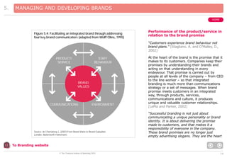 5.

MANAGING AND DEVELOPING BRANDS
HOME

Figure 5.4: Facilitating an integrated brand through addressing
four key brand communicators (adapted from Wolff Olins, 1995)

Performance of the product/service in
relation to the brand promise
“Customers experience brand behaviour not
brand plans.” [Stagliano, A. and O’Malley, D.,
2002]

PRODUCT/
SERVICE

STAFF
BEHAVIOUR

BRAND
VALUES

COMMUNICATIONS

ENVIRONMENT

Source: de Chernatony, L. (2001) From Brand Vision to Brand Evaluation.
London, Butterworth-Heinemann.

At the heart of the brand is the promise that it
makes to its customers. Companies keep their
promises by understanding their brands and
acting on that understanding in every
endeavour. That promise is carried out by
people at all levels of the company – from CEO
to the line worker – so that integrated
branding is much more than communications
strategy or a set of messages. When brand
promise meets customers in an integrated
way, through products, services,
communications and culture, it produces
unique and valuable customer relationships.
[LePla and Parker, 2002]
“Successful branding is not just about
communicating a unique personality or brand
identity. It is about delivering the promise
made to customers, and that makes it a
responsibility of everyone in the company.
These brand promises are no longer just
empty advertising slogans. They are the heart

To Branding website
© The Chartered Institute of Marketing 2003

14

 
