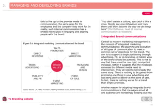 5.

MANAGING AND DEVELOPING BRANDS
HOME

fails to live up to the promise made in
communication, the same goes for the
employees and the company they work for. In
reality, such internal communication has a
limited role to play in engaging and aligning
people with the brand.

Figure 5.6: Integrated marketing communication and the brand
SALES
PROMOTION
DIRECT
RESPONSE

DIRECT
MARKETING

BRAND
VALUES

MEDIA
ADVERTISING

PUBLICITY
AND PR

PACKAGING
AND
DESIGN
POINTOF-SALE

EVENT
MARKETING
Source: Macrae, Ch. (1996) The Brand Chartering Handbook. Essex, Addison Wesley, p. 377.

“You don’t create a culture, you catch it like a
virus. People see new behaviours and copy
them until they become the way we do things
here” [Phil McManus, head of internal
communication at Vodafone]

Integrated brand communications
Central to modern marketing management is
the concept of ‘integrated marketing
communications’; the planning and execution
of all types of communication to meet a
common set of objectives for the brand. The
aim is to support a single positioning through
advertising, PR, or co-branding. A holistic view
of the brand should be pursued. This is not to
say that there must be one rigid, omnipotent
message, rather it suggests that the messages
conveyed by different media need to
interconnect. They all need to tell broadly the
same story. There is nothing to be gained from
promising one thing in your advertising and
not being able to deliver at the point of sale.
In fact, there is nothing worse for a brand
than empty promises.
Another reason for adopting integrated brand
communications is that messages aimed at
one audience are increasingly seeping out into

To Branding website
© The Chartered Institute of Marketing 2003

16

 