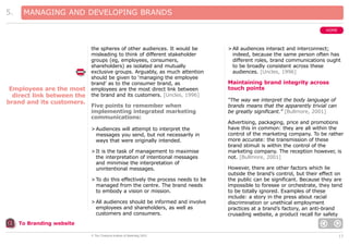5.

MANAGING AND DEVELOPING BRANDS
HOME

Employees are the most
direct link between the
brand and its customers.

the spheres of other audiences. It would be
misleading to think of different stakeholder
groups (eg, employees, consumers,
shareholders) as isolated and mutually
exclusive groups. Arguably, as much attention
should be given to ‘managing the employee
brand’ as to the consumer brand, as
employees are the most direct link between
the brand and its customers. [Uncles, 1996]

Five points to remember when
implementing integrated marketing
communications:
> Audiences will attempt to interpret the
messages you send, but not necessarily in
ways that were originally intended.
> It is the task of management to maximise
the interpretation of intentional messages
and minimise the interpretation of
unintentional messages.
> To do this effectively the process needs to be
managed from the centre. The brand needs
to embody a vision or mission.
> All audiences should be informed and involve
employees and shareholders, as well as
customers and consumers.

> All audiences interact and interconnect;
indeed, because the same person often has
different roles, brand communications ought
to be broadly consistent across these
audiences. [Uncles, 1996]

Maintaining brand integrity across
touch points
“The way we interpret the body language of
brands means that the apparently trivial can
be greatly significant.” [Bullmore, 2001]
Advertising, packaging, price and promotions
have this in common: they are all within the
control of the marketing company. To be rather
more accurate: the transmission of these
brand stimuli is within the control of the
marketing company. The reception however, is
not. [Bullmore, 2001]
However, there are other factors which lie
outside the brand’s control, but their effect on
the public can be significant. Because they are
impossible to foresee or orchestrate, they tend
to be totally ignored. Examples of these
include: a story in the press about racial
discrimination or unethical employment
practices at a brand’s factory, an anti-brand
crusading website, a product recall for safety

To Branding website
© The Chartered Institute of Marketing 2003

17

 